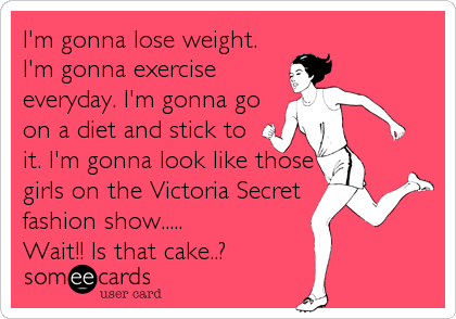 I'm gonna lose weight.
I'm gonna exercise
everyday. I'm gonna go
on a diet and stick to
it. I'm gonna look like those
girls on the Victoria Secret
fashion show.....
Wait!! Is that cake..?