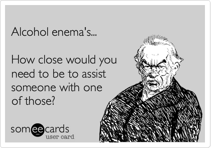 Alcohol enema's...How close would youneed to be to assistsomeone performone of those?