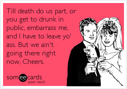 Till death do us part, or
you get to drunk in
public, embarrass me,
and I have to leave yo'
ass. But we ain't
going there right
now, Cheers.
