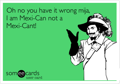 Oh no you have it wrong mija,
I am Mexi-Can not a
Mexi-Cant!