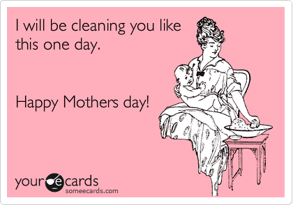 Like you are cleaning me, I
will be cleaning you one
day.
Happy Mothers day!