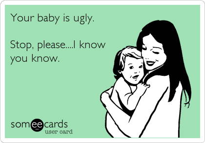 Your baby is ugly.

Stop, please....I know
you know.