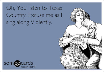 Oh, You listen to Texas
Country. Excuse me as I
sing along Violently.