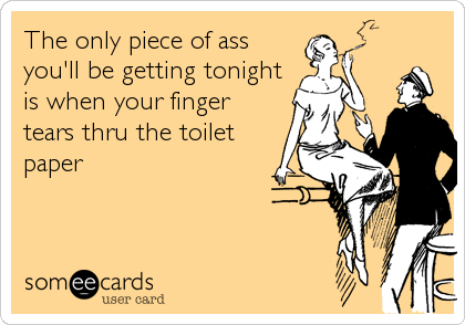 The only piece of ass
you'll be getting tonight
is when your finger
tears thru the toilet
paper
