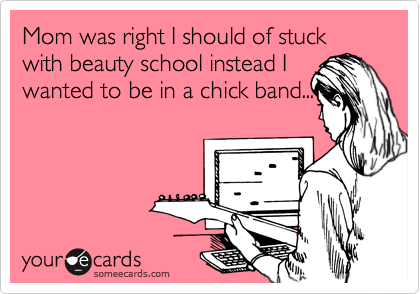 Mom was right I should of stuck with beauty school instead I
wanted to be in a chick band...