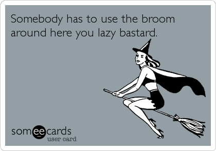 Somebody has to use the broom
around here you lazy bastard.