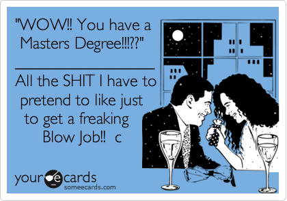 "WOW!! You have a
 Masters Degree!!!??"
_________________
All the SHIT I have to
 pretend to like just 
  to get a freaking 
      Blow Job!!  c