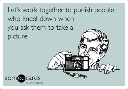 Let's work together to punish people
who kneel down when
you ask them to take a
picture. 