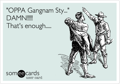 "OPPA Gangnam Sty..."
DAMN!!!!! 
That's enough.....