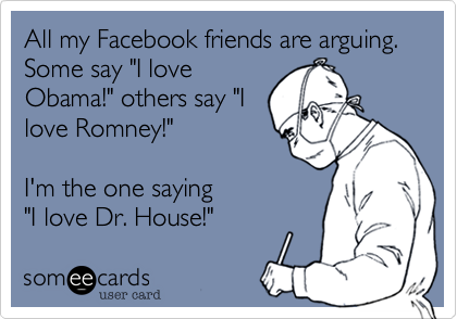 All my Facebook friends are arguing. Some say "I love
Obama!" others say "I
love Romney!"

I'm the one saying 
"I love Dr. House!" 