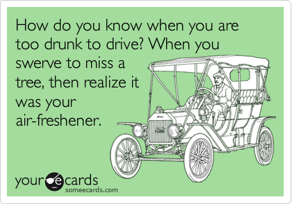 How do you know when you are too drunk to drive? When you
swerve to miss a
tree, then realize it
was your
air-freshener.