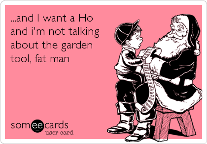 ...and I want a Ho
and i'm not talking
about the garden
tool, fat man
