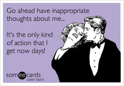 Go ahead have inappropriate thoughts about me...

It's the only kind
of action that I
get now days!