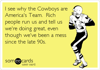 I see why the Cowboys are
America's Team.  Rich
people run us and tell us
we're doing great, even
though we've been a mess
since the late 90s.