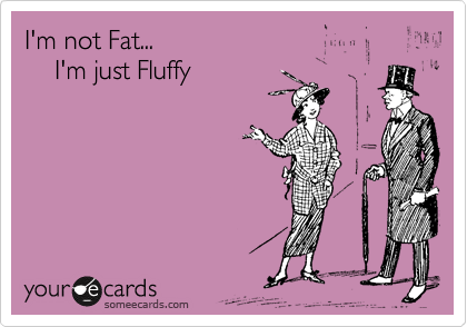 I'm not Fat...  
    I'm just Fluffy