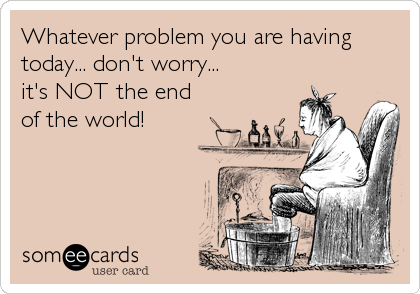 Whatever problem you are having 
today... don't worry...
it's NOT the end 
of the world!