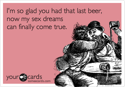 I'm so glad you had that last beer, now my sex dreams
can finally come true.  