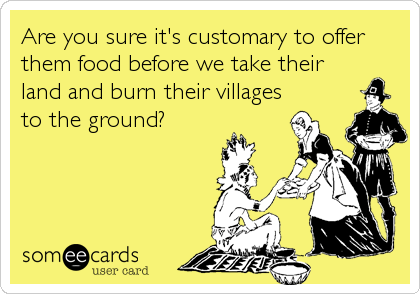 Are you sure it's customary to offer
them food before we take their
land and burn their villages
to the ground?