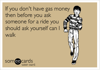 If you don't have gas money
then before you ask
someone for a ride you
should ask yourself can I
walk