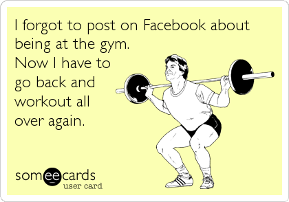 I forgot to post on Facebook about
being at the gym.
Now I have to
go back and
workout all 
over again.
