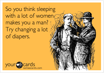 So you think sleeping
with a lot of women
makes you a man?
Try changing a lot
of diapers. 
