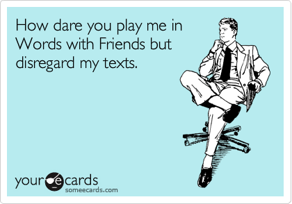 How dare you play me in
Words with Friends but
disregard my texts.