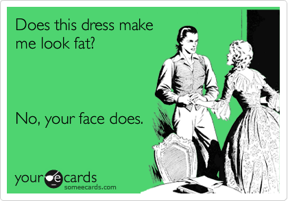 Does this dress make
me look fat?



No, your face does.