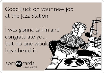 Good Luck on your new job 
at the Jazz Station. 

I was gonna call in and
congratulate you,
but no one would
have heard it.