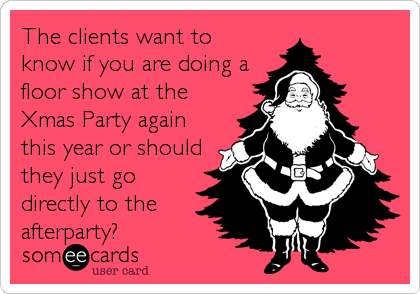 The clients want to
know if you are doing a
floor show at the
Xmas Party again
this year or should
they just go
directly to the
afterparty?