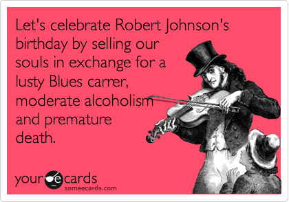 Let's celebrate Robert Johnson's birthday by selling our
souls in exchange for a
lusty Blues carrer,
moderate alcoholism
and premature
death.