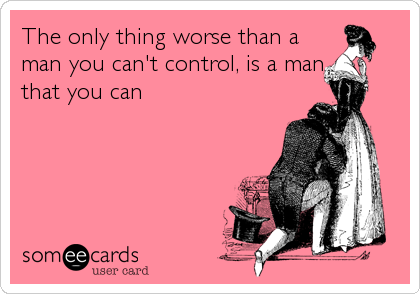 The only thing worse than a
man you can't control, is a man
that you can
