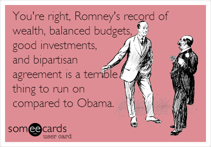 You're right, Romney's record of
wealth, balanced budgets,
good investments,
and bipartisan
agreement is a terrible
thing to run on
compared to Obama.