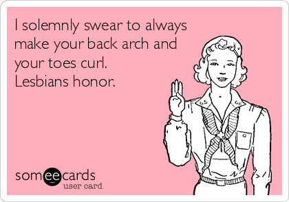 I solemnly swear to always
make your back arch and
your toes curl. 
Lesbians honor.
