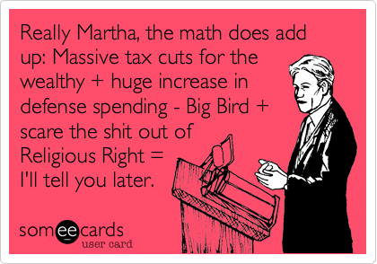 Really Martha%2C the math does add up%3A Massive tax cuts for the
wealthy + huge increase in
defense spending - Big Bird +
scare the shit out of
Religious Right %3D 
I'll tell you later.