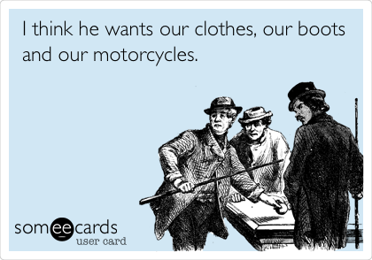 I think he wants our clothes, our boots
and our motorcycles.
