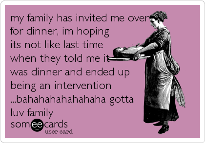 my family has invited me over
for dinner, im hoping
its not like last time
when they told me it
was dinner and ended up
being an intervention
...bahahahahahahaha gotta
luv family