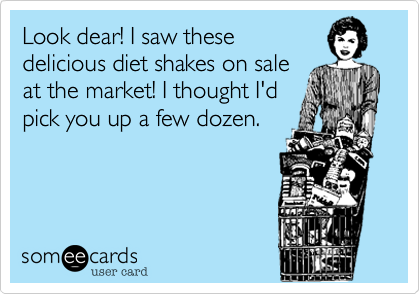 Look dear! I saw these
delicious diet shakes on sale
at the market! I thought I'd 
pick you up a few dozen.

 
