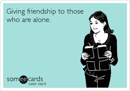 Giving friendship to those
who are alone.