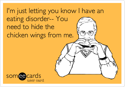 I'm just letting you know I have an eating disorder-- You
need to hide the
chicken wings from me.