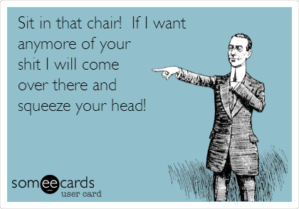 Sit in that chair!  If I want
anymore of your
shit I will come
over there and 
squeeze your head!