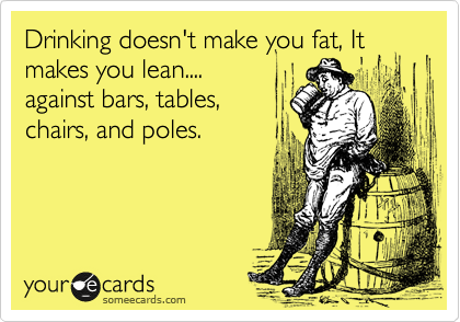 Drinking doesn't make you fat, It makes you lean....
against bars, tables, 
chairs, and poles.