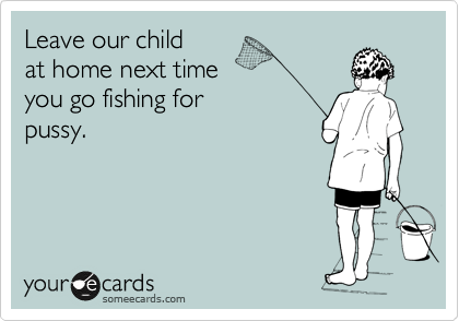 Leave our children
at home next time
you go fishing for
pussy.