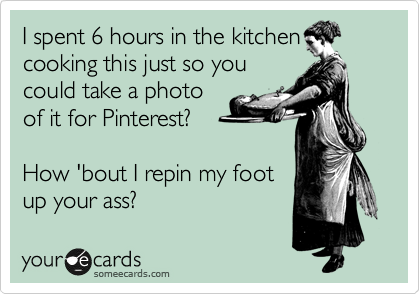 I spent 6 hours in the kitching
cooking this just so you
could take a photo
of it for Pinterest? 

How 'bout I repin my foot
up your ass?