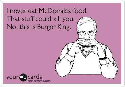 I never eat McDonalds food.
That stuff could kill you.
No, this is Burger King.