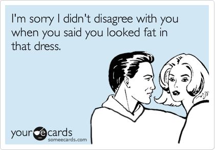 I'm sorry I didn't disagree with you when you said you looked fat in that dress.