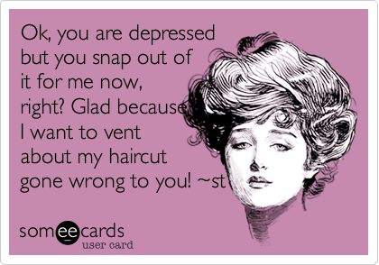 Ok, you are depressed
but you snap out of
for me now, right?
Glad, otherwise
who could I vent 
about my haircut
gone wrong to?  ~st
