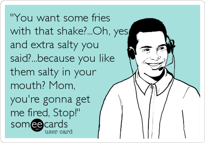 "You want some fries
with that shake?...Oh, yes
and extra salty you
said?...because you like
them salty in your
mouth? Mom,
you're gonna get
me fired, Stop!"