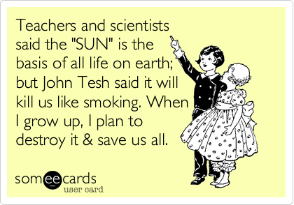 Teachers and scientist
said the "SUN" is the 
basis of all life on earth%3B
but John Tesh said it will
kill us like smoking. When
I grow up%2C I plan to
destroy it %26 save us all. 