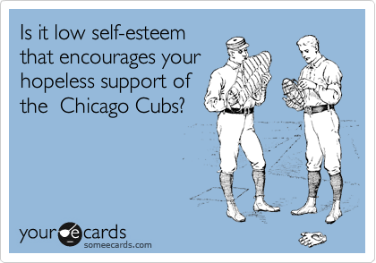 Is it low self-esteem
that encourages your
hopeless support of
the  Chicago Cubs?