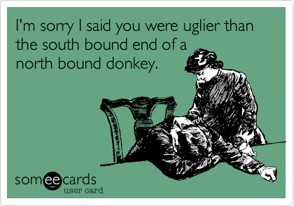 I'm sorry I said you were uglier than the south bound end of a 
north bound donkey.